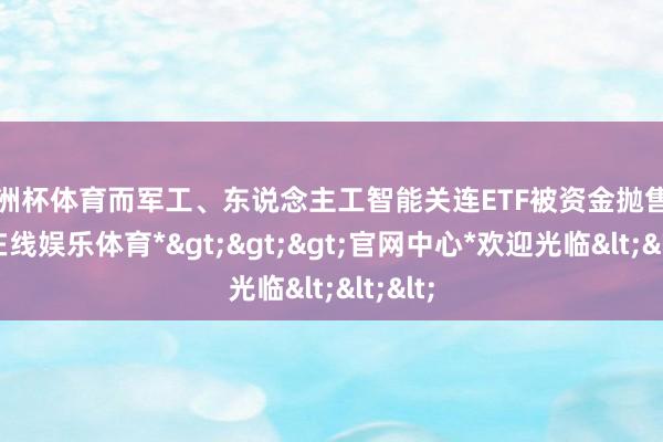 欧洲杯体育而军工、东说念主工智能关连ETF被资金抛售-*万博在线娱乐体育*>>>官网中心*欢迎光临<<<