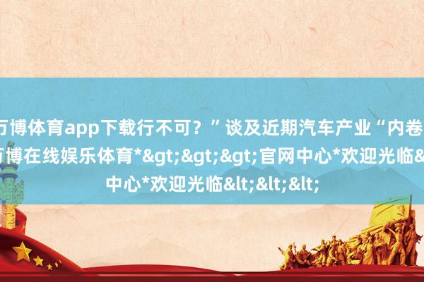 万博体育app下载行不可？”　　谈及近期汽车产业“内卷”的争论-*万博在线娱乐体育*>>>官网中心*欢迎光临<<<