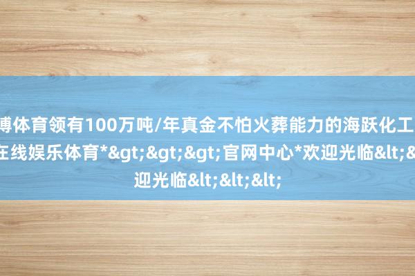 万博体育领有100万吨/年真金不怕火葬能力的海跃化工等-*万博在线娱乐体育*>>>官网中心*欢迎光临<<<