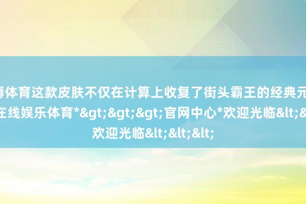 万博体育这款皮肤不仅在计算上收复了街头霸王的经典元素-*万博在线娱乐体育*>>>官网中心*欢迎光临<<<