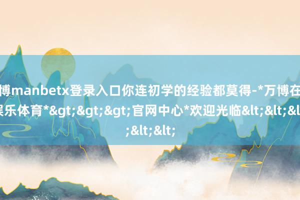 万博manbetx登录入口你连初学的经验都莫得-*万博在线娱乐体育*>>>官网中心*欢迎光临<<<