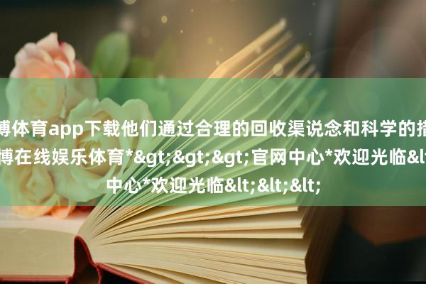 万博体育app下载他们通过合理的回收渠说念和科学的措置步调-*万博在线娱乐体育*>>>官网中心*欢迎光临<<<