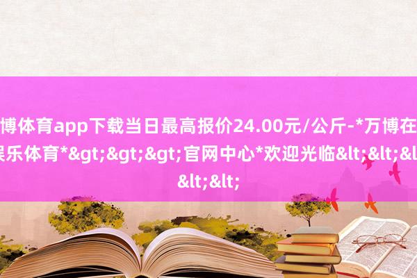 万博体育app下载当日最高报价24.00元/公斤-*万博在线娱乐体育*>>>官网中心*欢迎光临<<<