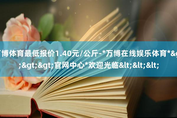 万博体育最低报价1.40元/公斤-*万博在线娱乐体育*>>>官网中心*欢迎光临<<<