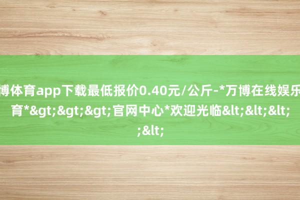 万博体育app下载最低报价0.40元/公斤-*万博在线娱乐体育*>>>官网中心*欢迎光临<<<