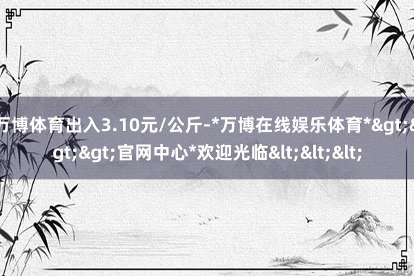 万博体育出入3.10元/公斤-*万博在线娱乐体育*>>>官网中心*欢迎光临<<<