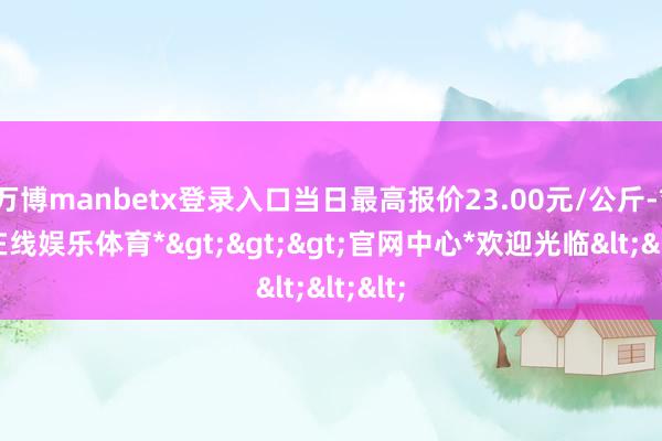 万博manbetx登录入口当日最高报价23.00元/公斤-*万博在线娱乐体育*>>>官网中心*欢迎光临<<<