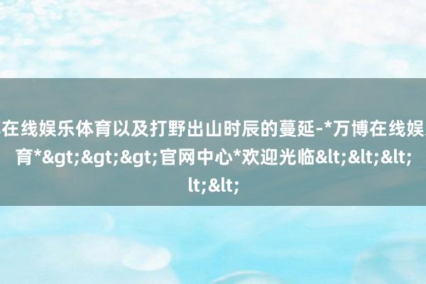 万博在线娱乐体育以及打野出山时辰的蔓延-*万博在线娱乐体育*>>>官网中心*欢迎光临<<<