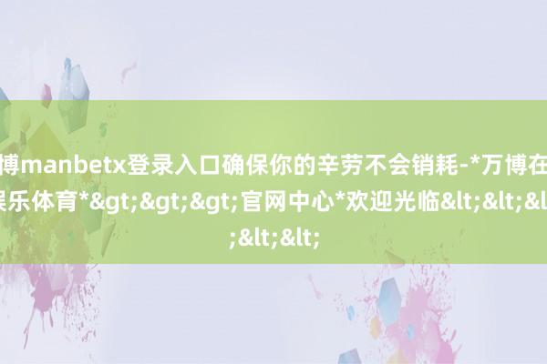 万博manbetx登录入口确保你的辛劳不会销耗-*万博在线娱乐体育*>>>官网中心*欢迎光临<<<