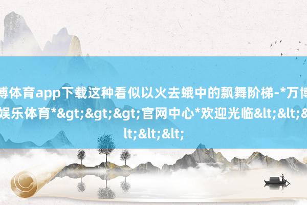 万博体育app下载这种看似以火去蛾中的飘舞阶梯-*万博在线娱乐体育*>>>官网中心*欢迎光临<<<