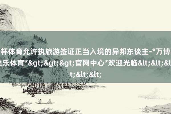 欧洲杯体育允许执旅游签证正当入境的异邦东谈主-*万博在线娱乐体育*>>>官网中心*欢迎光临<<<