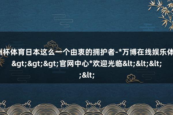 欧洲杯体育日本这么一个由衷的拥护者-*万博在线娱乐体育*>>>官网中心*欢迎光临<<<