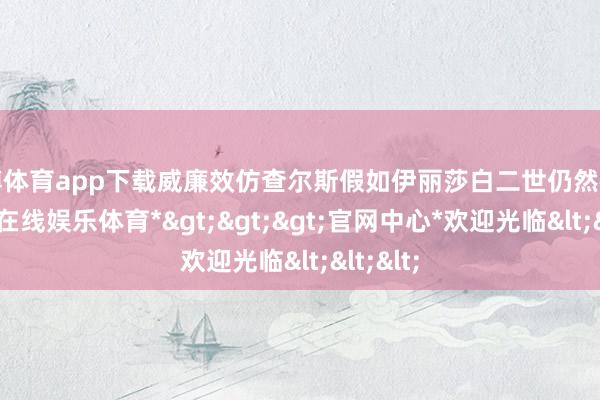 万博体育app下载威廉效仿查尔斯假如伊丽莎白二世仍然在世-*万博在线娱乐体育*>>>官网中心*欢迎光临<<<