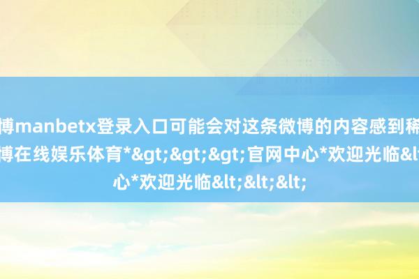 万博manbetx登录入口可能会对这条微博的内容感到稀里糊涂-*万博在线娱乐体育*>>>官网中心*欢迎光临<<<