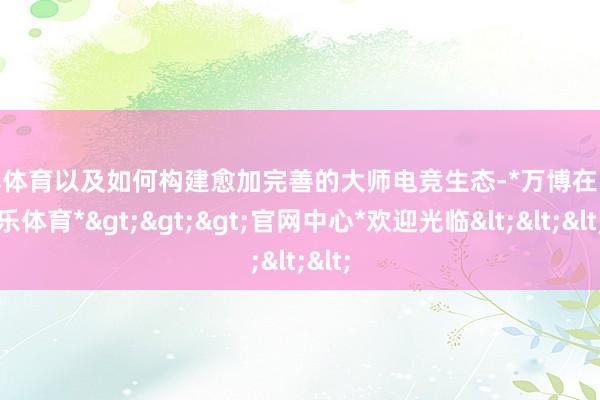 万博体育以及如何构建愈加完善的大师电竞生态-*万博在线娱乐体育*>>>官网中心*欢迎光临<<<