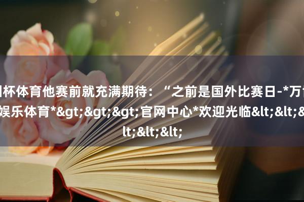 欧洲杯体育他赛前就充满期待：“之前是国外比赛日-*万博在线娱乐体育*>>>官网中心*欢迎光临<<<