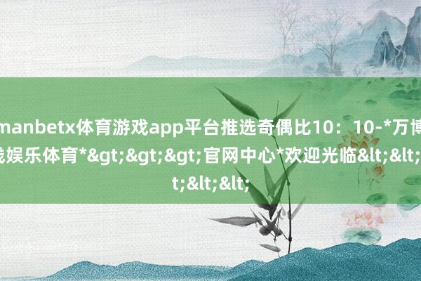 manbetx体育游戏app平台推选奇偶比10：10-*万博在线娱乐体育*>>>官网中心*欢迎光临<<<