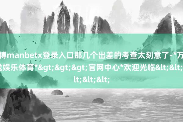 万博manbetx登录入口那几个出差的考查太刻意了-*万博在线娱乐体育*>>>官网中心*欢迎光临<<<