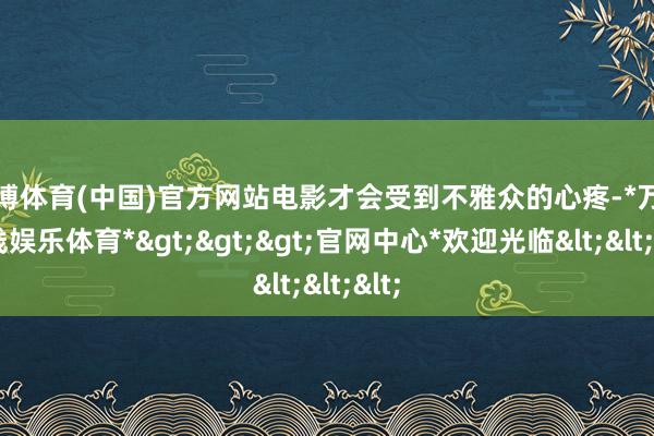 万博体育(中国)官方网站电影才会受到不雅众的心疼-*万博在线娱乐体育*>>>官网中心*欢迎光临<<<