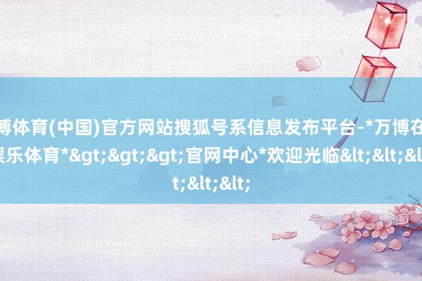 万博体育(中国)官方网站搜狐号系信息发布平台-*万博在线娱乐体育*>>>官网中心*欢迎光临<<<