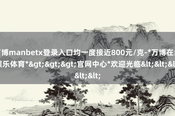 万博manbetx登录入口均一度接近800元/克-*万博在线娱乐体育*>>>官网中心*欢迎光临<<<