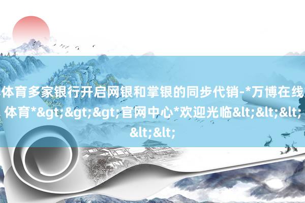 万博体育多家银行开启网银和掌银的同步代销-*万博在线娱乐体育*>>>官网中心*欢迎光临<<<