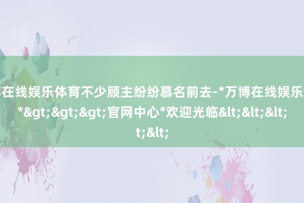 万博在线娱乐体育不少顾主纷纷慕名前去-*万博在线娱乐体育*>>>官网中心*欢迎光临<<<