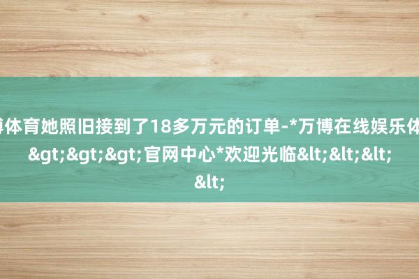 万博体育她照旧接到了18多万元的订单-*万博在线娱乐体育*>>>官网中心*欢迎光临<<<