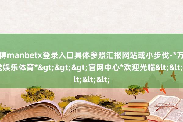 万博manbetx登录入口具体参照汇报网站或小步伐-*万博在线娱乐体育*>>>官网中心*欢迎光临<<<