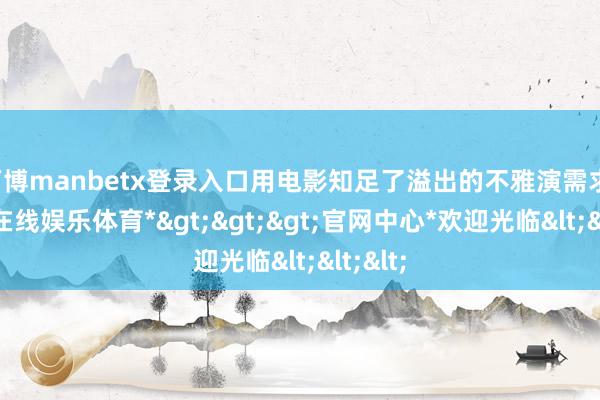 万博manbetx登录入口用电影知足了溢出的不雅演需求-*万博在线娱乐体育*>>>官网中心*欢迎光临<<<