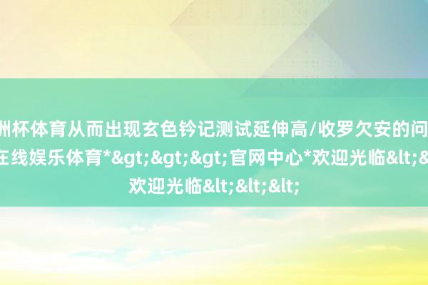 欧洲杯体育从而出现玄色钤记测试延伸高/收罗欠安的问题-*万博在线娱乐体育*>>>官网中心*欢迎光临<<<