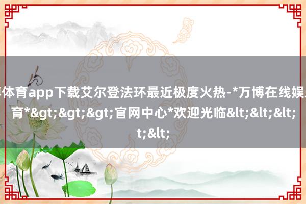 万博体育app下载艾尔登法环最近极度火热-*万博在线娱乐体育*>>>官网中心*欢迎光临<<<