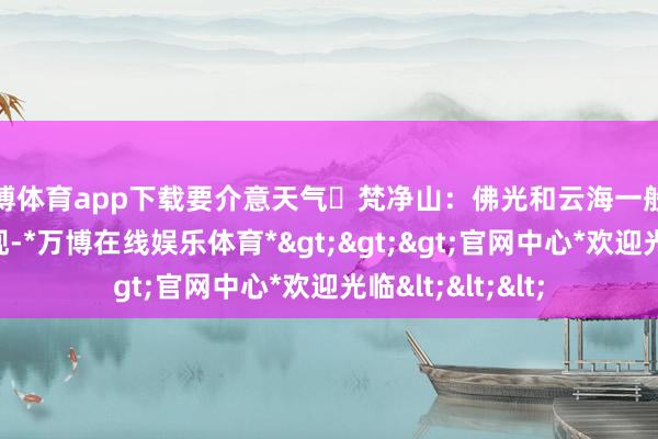 万博体育app下载要介意天气✅梵净山：佛光和云海一般都在日出前后出现-*万博在线娱乐体育*>>>官网中心*欢迎光临<<<