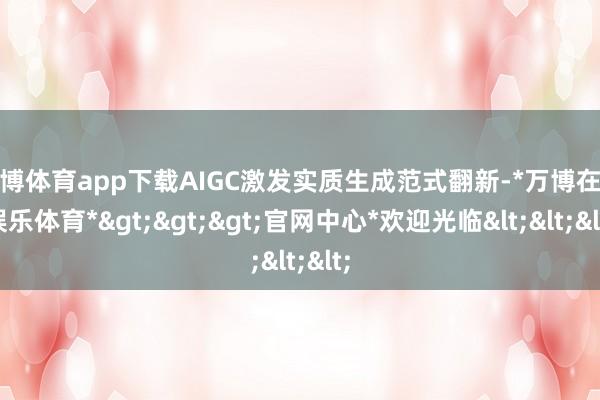 万博体育app下载AIGC激发实质生成范式翻新-*万博在线娱乐体育*>>>官网中心*欢迎光临<<<