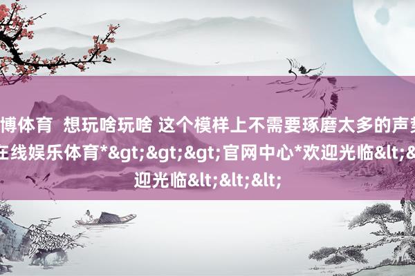 万博体育  想玩啥玩啥 这个模样上不需要琢磨太多的声势-*万博在线娱乐体育*>>>官网中心*欢迎光临<<<