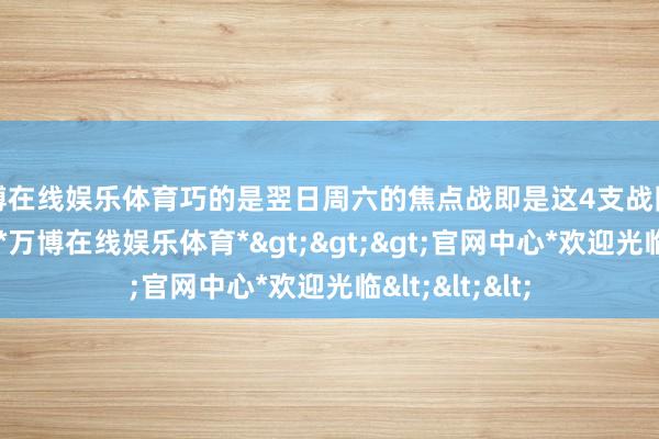 万博在线娱乐体育巧的是翌日周六的焦点战即是这4支战队的第二轮交手-*万博在线娱乐体育*>>>官网中心*欢迎光临<<<