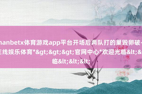 manbetx体育游戏app平台开场后两队打的巢毁卵破-*万博在线娱乐体育*>>>官网中心*欢迎光临<<<