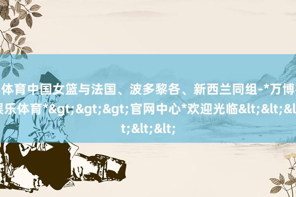 万博体育中国女篮与法国、波多黎各、新西兰同组-*万博在线娱乐体育*>>>官网中心*欢迎光临<<<