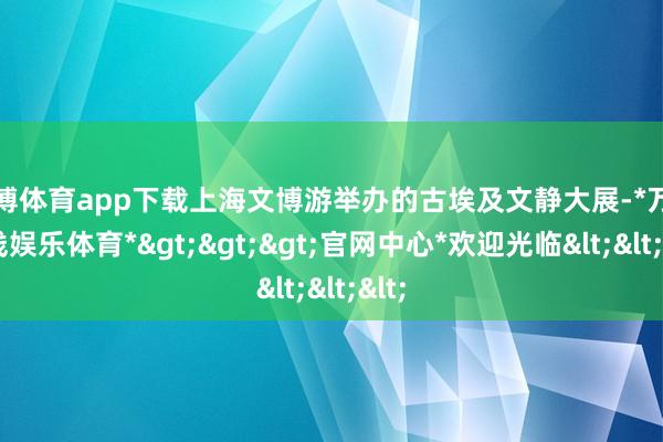 万博体育app下载上海文博游举办的古埃及文静大展-*万博在线娱乐体育*>>>官网中心*欢迎光临<<<