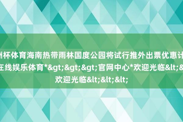 欧洲杯体育海南热带雨林国度公园将试行推外出票优惠计策-*万博在线娱乐体育*>>>官网中心*欢迎光临<<<