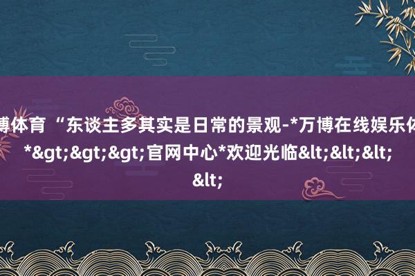 万博体育 　　“东谈主多其实是日常的景观-*万博在线娱乐体育*>>>官网中心*欢迎光临<<<