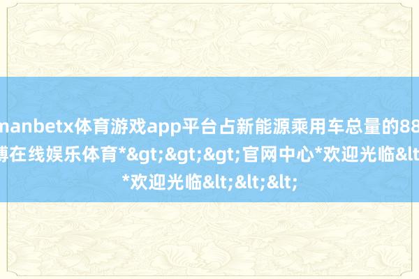 manbetx体育游戏app平台占新能源乘用车总量的88.6%-*万博在线娱乐体育*>>>官网中心*欢迎光临<<<