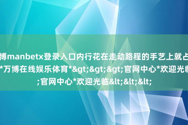 万博manbetx登录入口内行花在走动路程的手艺上就占用了3到4小时-*万博在线娱乐体育*>>>官网中心*欢迎光临<<<