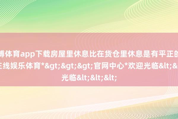 万博体育app下载房屋里休息比在货仓里休息是有平正的-*万博在线娱乐体育*>>>官网中心*欢迎光临<<<