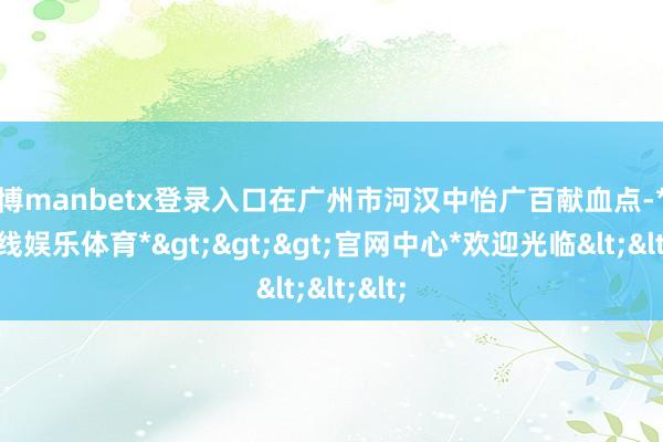 万博manbetx登录入口在广州市河汉中怡广百献血点-*万博在线娱乐体育*>>>官网中心*欢迎光临<<<