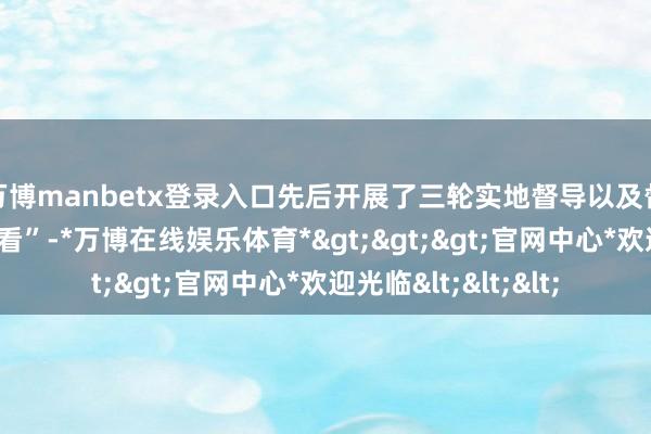 万博manbetx登录入口先后开展了三轮实地督导以及督导响应整改“回头看”-*万博在线娱乐体育*>>>官网中心*欢迎光临<<<