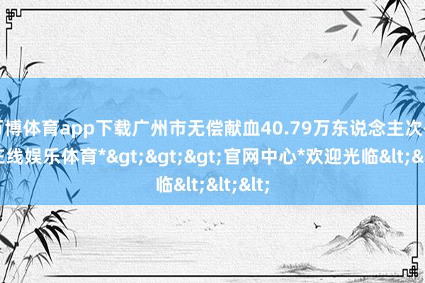 万博体育app下载广州市无偿献血40.79万东说念主次-*万博在线娱乐体育*>>>官网中心*欢迎光临<<<