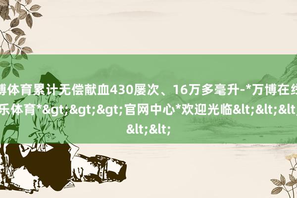 万博体育累计无偿献血430屡次、16万多毫升-*万博在线娱乐体育*>>>官网中心*欢迎光临<<<