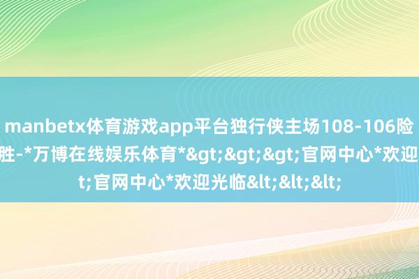 manbetx体育游戏app平台独行侠主场108-106险胜骁雄迎来两连胜-*万博在线娱乐体育*>>>官网中心*欢迎光临<<<