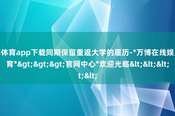 万博体育app下载同期保留重返大学的履历-*万博在线娱乐体育*>>>官网中心*欢迎光临<<<